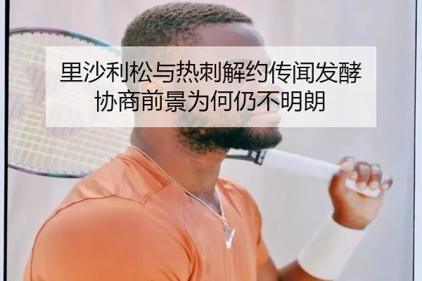 里沙利松与热刺解约传闻发酵 协商前景为何仍不明朗